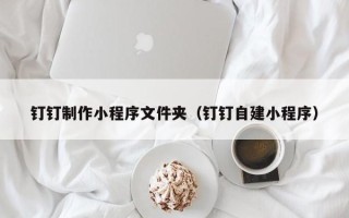 营口钉钉制作小程序文件夹（钉钉自建小程序）
