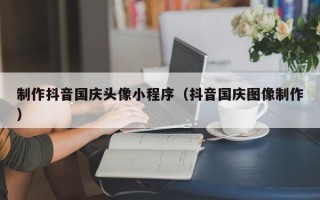 营口制作抖音国庆头像小程序（抖音国庆图像制作）