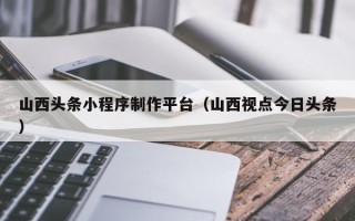 营口山西头条小程序制作平台（山西视点今日头条）